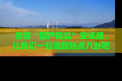 安装“国产吃瓜”安卓版,让我们一起追踪热点八卦吧~