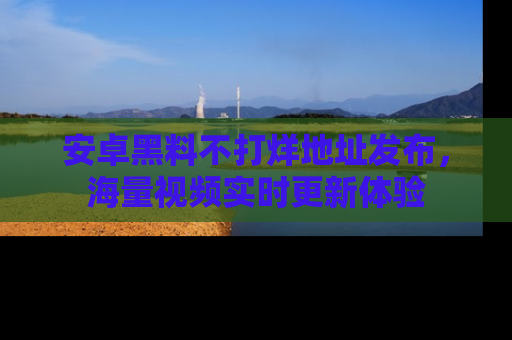 安卓黑料不打烊地址发布,海量视频实时更新体验