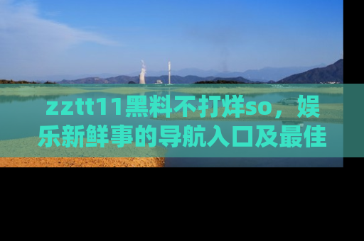 zztt11黑料不打烊so,娱乐新鲜事的导航入口及最佳浏览线路推荐