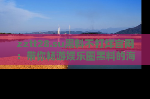 zztt28.su黑料不打烊官网:带你畅游娱乐圈黑料的海洋,掌握每一条最新消息