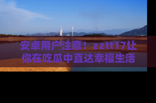 安卓用户注意!zztt17让你在吃瓜中直达幸福生活