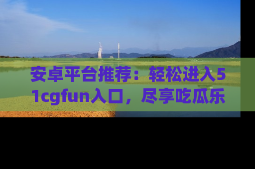 安卓平台推荐:轻松进入51cgfun入口,尽享吃瓜乐趣