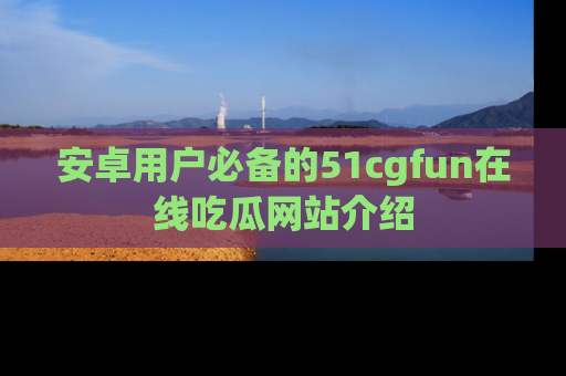安卓用户必备的51cgfun在线吃瓜网站介绍