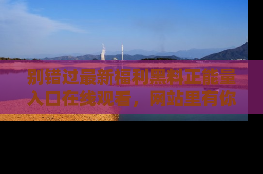 别错过最新福利黑料正能量入口在线观看,网站里有你想看的所有秘密!
