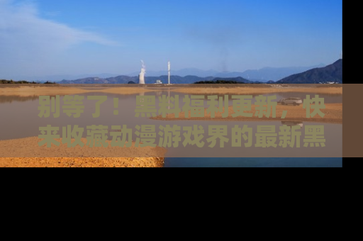别等了!黑料福利更新,快来收藏动漫游戏界的最新黑料吧!