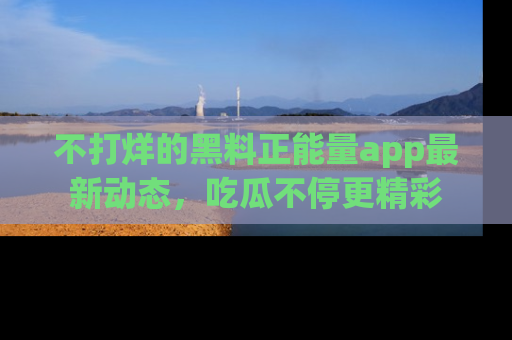 不打烊的黑料正能量app最新动态,吃瓜不停更精彩