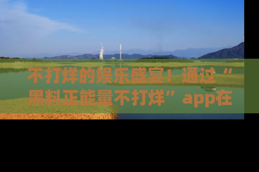 不打烊的娱乐盛宴!通过“黑料正能量不打烊”app在线观看最新内容,链接在此,不容错过!