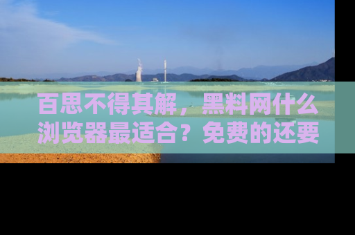 百思不得其解,黑料网什么浏览器最适合?免费的还要能吃瓜太难了!