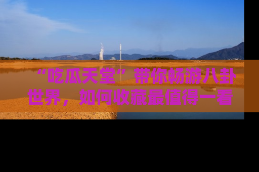 “吃瓜天堂”带你畅游八卦世界,如何收藏最值得一看的趣闻?