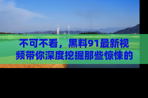 不可不看,黑料91最新视频带你深度挖掘那些惊悚的黑料内幕!