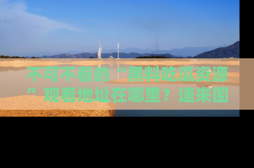 不可不看的“黑料吃瓜资源”观看地址在哪里?速来围观吧!