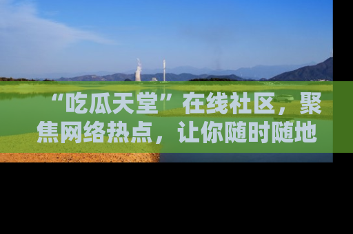 “吃瓜天堂”在线社区,聚焦网络热点,让你随时随地吃瓜不停