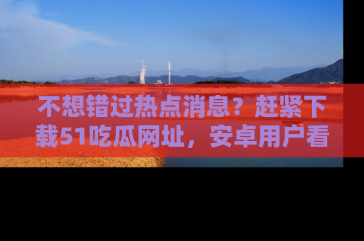 不想错过热点消息?赶紧下载51吃瓜网址,安卓用户看这边!