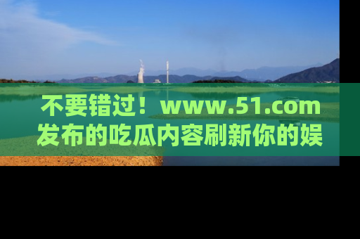 不要错过!www.51.com发布的吃瓜内容刷新你的娱乐认知