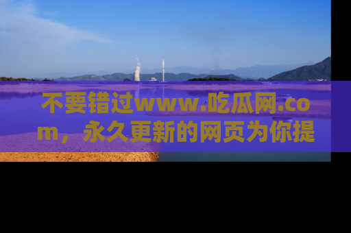 不要错过www.吃瓜网.com,永久更新的网页为你提供吃瓜盛宴!