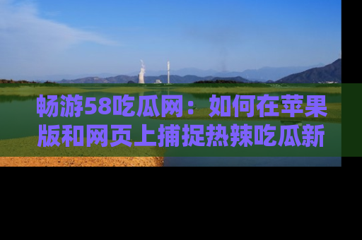畅游58吃瓜网:如何在苹果版和网页上捕捉热辣吃瓜新闻?