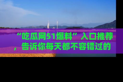“吃瓜网51爆料”入口推荐,告诉你每天都不容错过的娱乐八卦!
