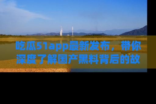 吃瓜51app最新发布,带你深度了解国产黑料背后的故事!