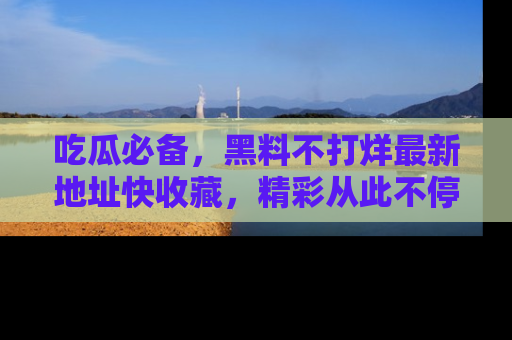 吃瓜必备,黑料不打烊最新地址快收藏,精彩从此不停!
