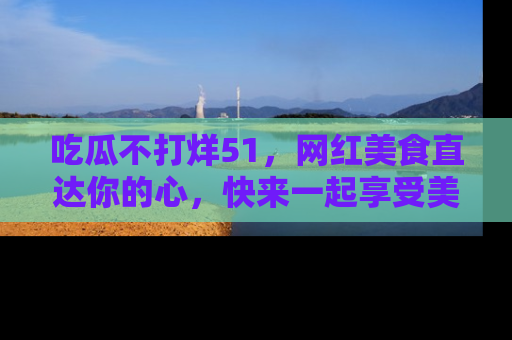 吃瓜不打烊51，网红美食直达你的心，快来一起享受美好时光！