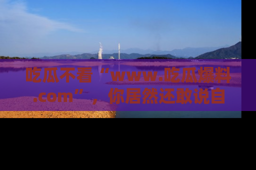 吃瓜不看“www.吃瓜爆料.com”，你居然还敢说自己是吃瓜群众？