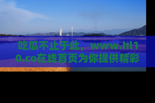 吃瓜不止于此，www.hl10.co在线首页为你提供精彩内幕