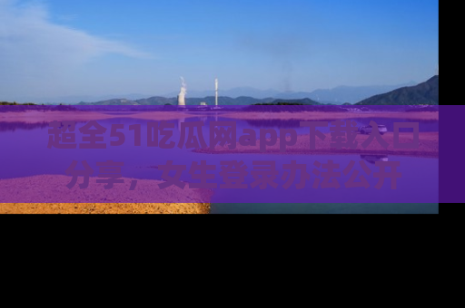 超全51吃瓜网app下载入口分享,女生登录办法公开