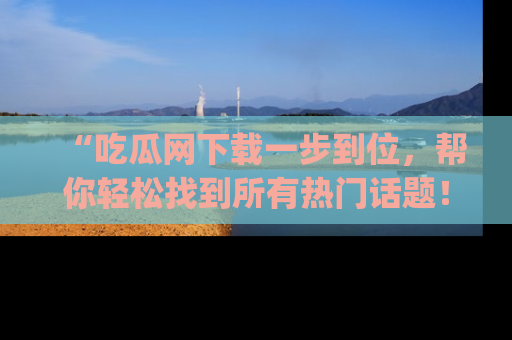 “吃瓜网下载一步到位,帮你轻松找到所有热门话题!”网址:www.chiguaw.com