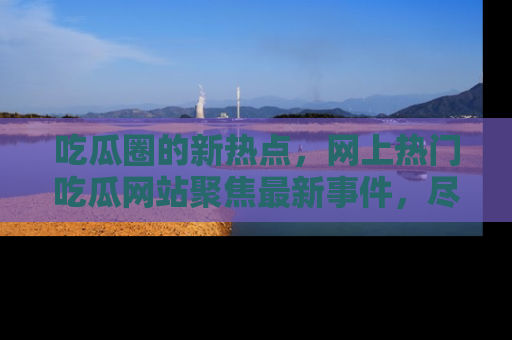 吃瓜圈的新热点，网上热门吃瓜网站聚焦最新事件，尽在吃瓜网站！