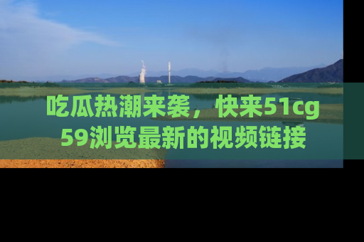 吃瓜热潮来袭,快来51cg59浏览最新的视频链接