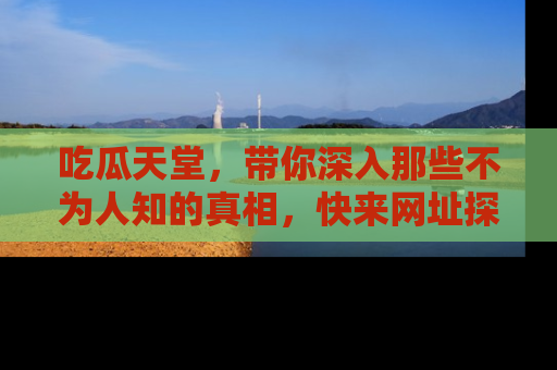 吃瓜天堂，带你深入那些不为人知的真相，快来网址探索吧！