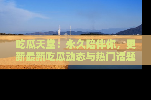 吃瓜天堂:永久陪伴你,更新最新吃瓜动态与热门话题