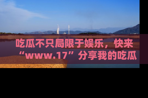 吃瓜不只局限于娱乐，快来“www.17”分享我的吃瓜技巧，成为社交圈的明星！