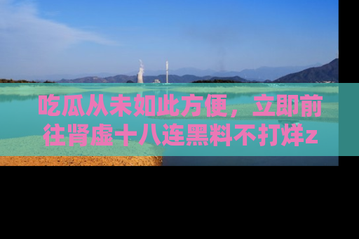 吃瓜从未如此方便，立即前往肾虚十八连黑料不打烊zzzttt，发现更多精彩，地址在这里！