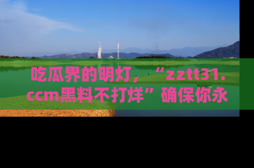 吃瓜界的明灯，“zztt31.ccm黑料不打烊”确保你永不迷路！
