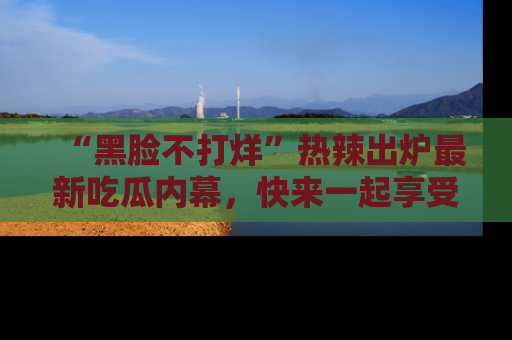 “黑脸不打烊”热辣出炉最新吃瓜内幕,快来一起享受这份乐趣吧!