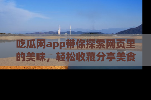 吃瓜网app带你探索网页里的美味,轻松收藏分享美食秘笈
