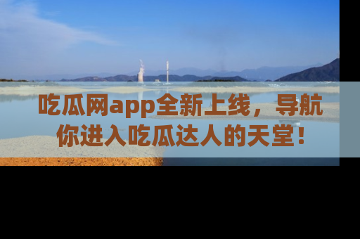 吃瓜网app全新上线，导航你进入吃瓜达人的天堂！