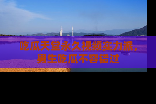 吃瓜天堂永久视频实力派,男生吃瓜不容错过