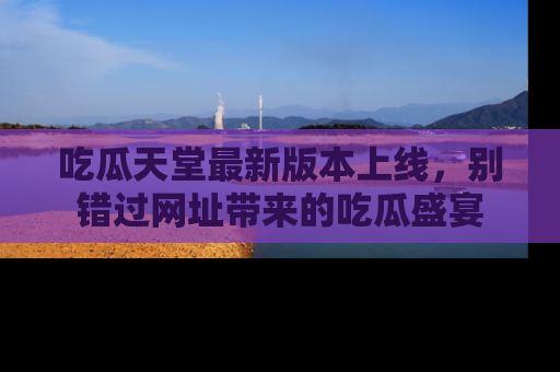 吃瓜天堂最新版本上线,别错过网址带来的吃瓜盛宴