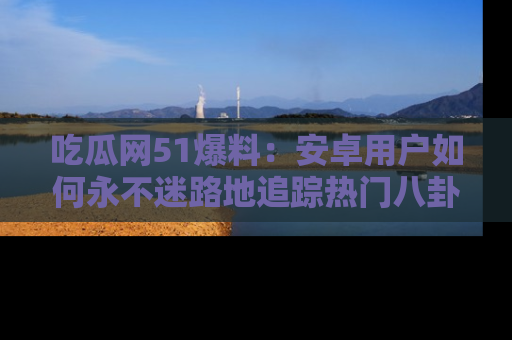 吃瓜网51爆料:安卓用户如何永不迷路地追踪热门八卦信息