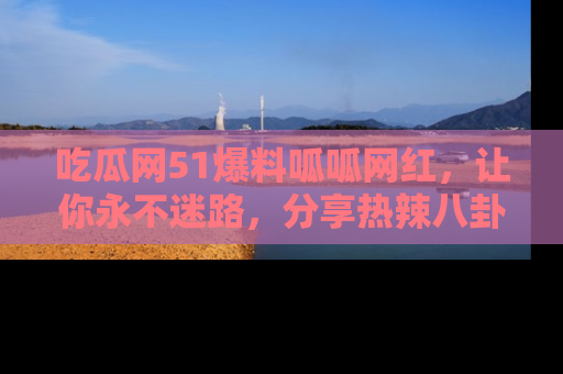 吃瓜网51爆料呱呱网红,让你永不迷路,分享热辣八卦速递!