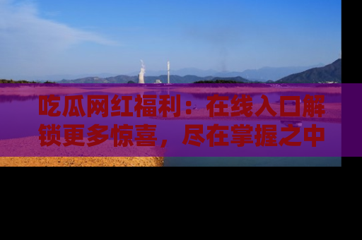 吃瓜网红福利：在线入口解锁更多惊喜，尽在掌握之中