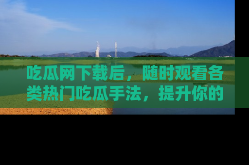 吃瓜网下载后，随时观看各类热门吃瓜手法，提升你的社交技能！