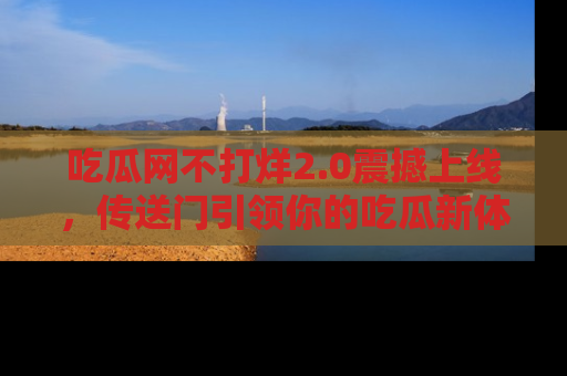 吃瓜网不打烊2.0震撼上线，传送门引领你的吃瓜新体验