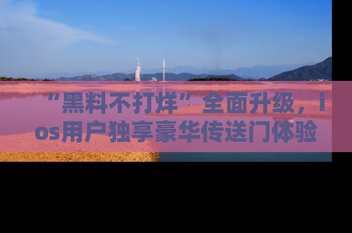 “黑料不打烊”全面升级,ios用户独享豪华传送门体验!