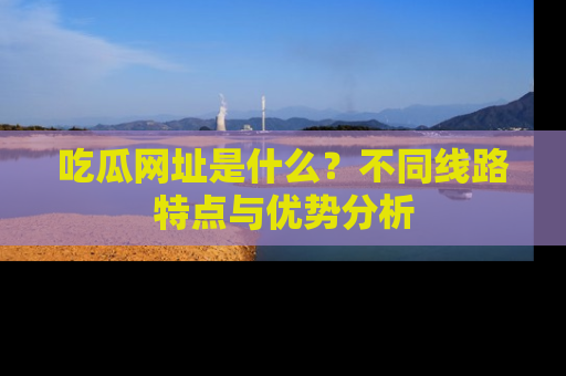 吃瓜网址是什么？不同线路特点与优势分析