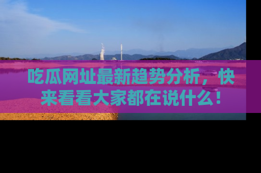 吃瓜网址最新趋势分析，快来看看大家都在说什么！
