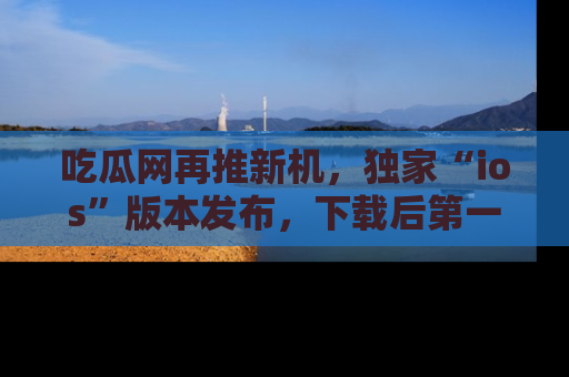 吃瓜网再推新机，独家“ios”版本发布，下载后第一时间获取热点吃瓜信息！