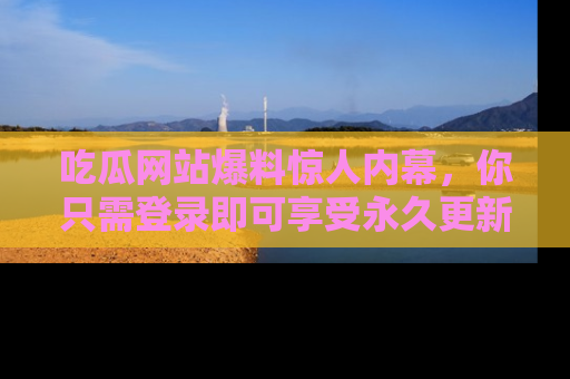 吃瓜网站爆料惊人内幕，你只需登录即可享受永久更新服务！